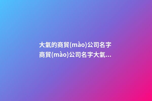 大氣的商貿(mào)公司名字 商貿(mào)公司名字大氣有寓意-第1張-公司起名-玄機(jī)派